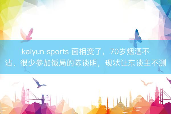 kaiyun sports 面相變了，70歲煙酒不沾、很少參加飯局的陳談明，現狀讓東談主不測