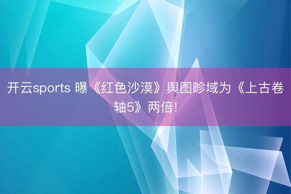 開云sports 曝《紅色沙漠》輿圖畛域?yàn)椤渡瞎啪磔S5》兩倍!