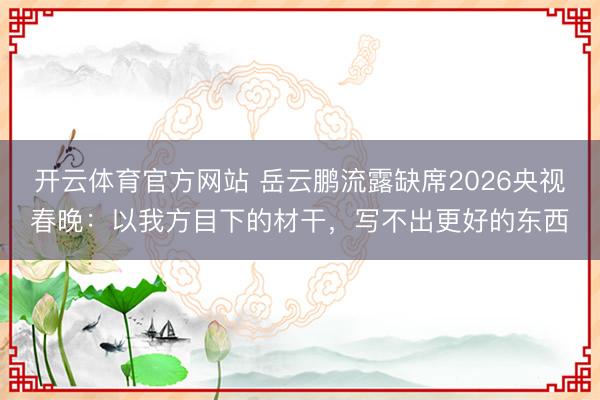 開云體育官方網站 岳云鵬流露缺席2026央視春晚:以我方目下的材干,寫不出更好的東西