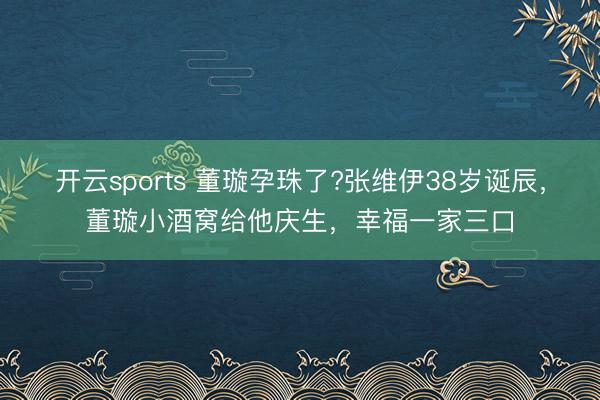 開云sports 董璇孕珠了?張維伊38歲誕辰,董璇小酒窩給他慶生,幸福一家三口