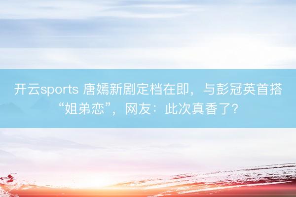 開云sports 唐嫣新劇定檔在即，與彭冠英首搭“姐弟戀”，網(wǎng)友：此次真香了?