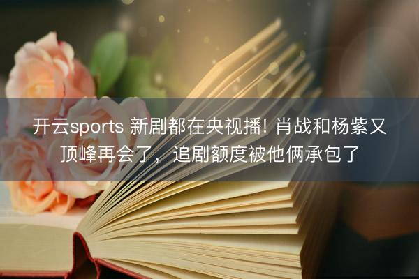 開云sports 新劇都在央視播! 肖戰和楊紫又頂峰再會了,追劇額度被他倆承包了