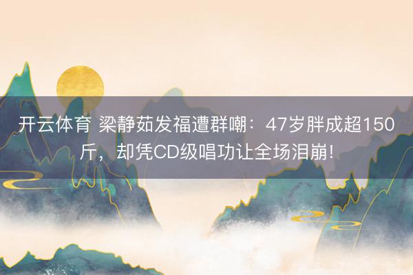開云體育 梁靜茹發(fā)福遭群嘲：47歲胖成超150斤，卻憑CD級唱功讓全場淚崩!