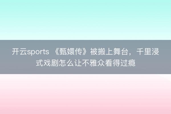 開云sports 《甄嬛傳》被搬上舞臺，千里浸式戲劇怎么讓不雅眾看得過癮