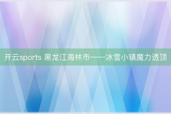 開云sports 黑龍江海林市——冰雪小鎮魔力透頂
