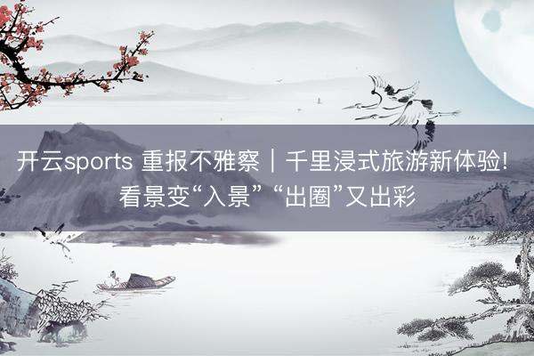 開云sports 重報不雅察|千里浸式旅游新體驗! 看景變“入景” “出圈”又出彩