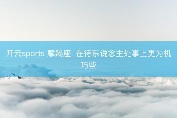 開云sports 摩羯座-在待東說念主處事上更為機(jī)巧些