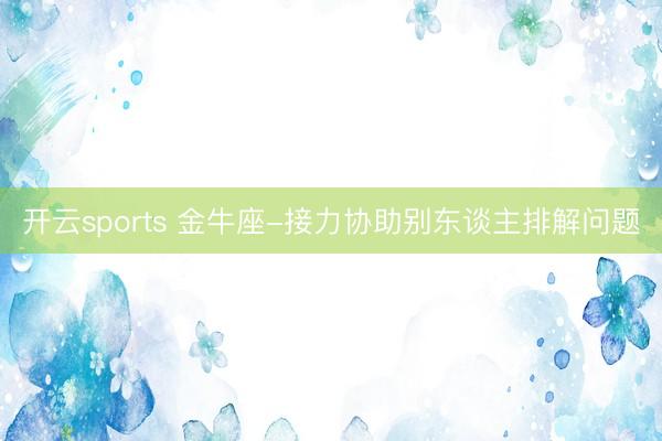 開云sports 金牛座-接力協(xié)助別東談主排解問題