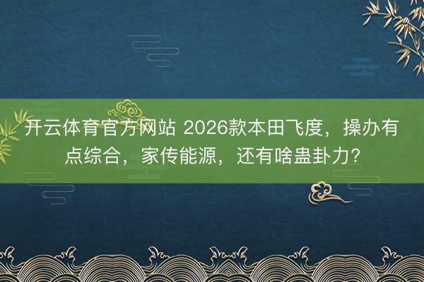 開云體育官方網站 2026款本田飛度,操辦有點綜合,家傳能源,還有啥蠱卦力?