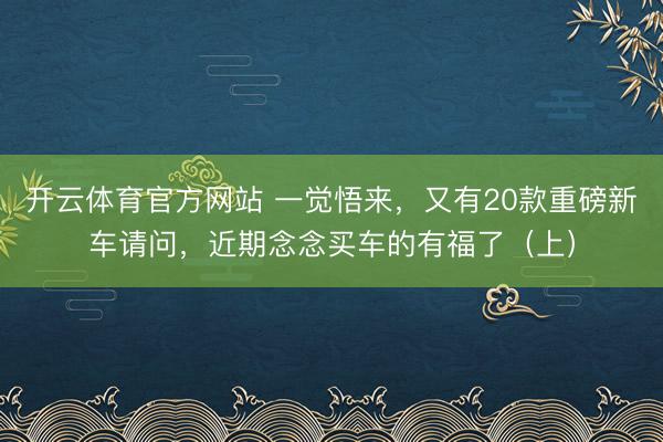 開云體育官方網(wǎng)站 一覺悟來,又有20款重磅新車請問,近期念念買車的有福了(上)