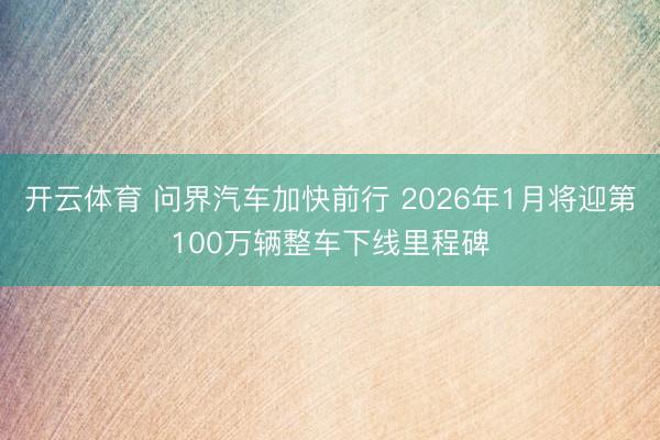 開云體育 問界汽車加快前行 2026年1月將迎第100萬輛整車下線里程碑