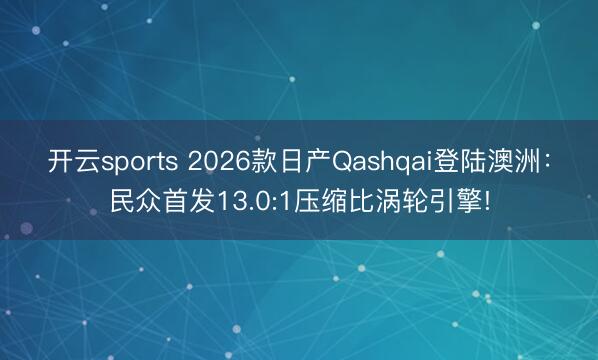 開云sports 2026款日產(chǎn)Qashqai登陸澳洲：民眾首發(fā)13.0:1壓縮比渦輪引擎!