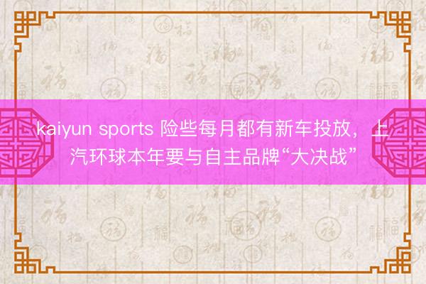 kaiyun sports 險(xiǎn)些每月都有新車投放,上汽環(huán)球本年要與自主品牌“大決戰(zhàn)”
