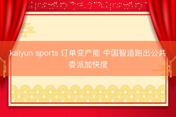 kaiyun sports 訂單變產能 中國智造跑出公共委派加快度