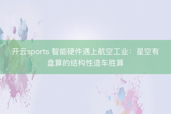 開云sports 智能硬件遇上航空工業：星空有盤算的結構性造車勝算