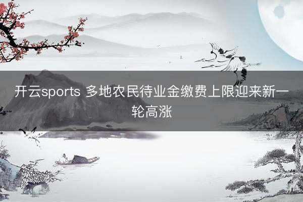 開云sports 多地農民待業金繳費上限迎來新一輪高漲