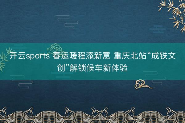 開云sports 春運暖程添新意 重慶北站“成鐵文創”解鎖候車新體驗