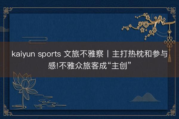 kaiyun sports 文旅不雅察丨主打熱枕和參與感!不雅眾旅客成“主創”