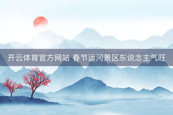 開云體育官方網(wǎng)站 春節(jié)運河景區(qū)東說念主氣旺