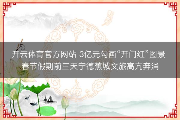 開云體育官方網(wǎng)站 3億元勾畫“開門紅”圖景 春節(jié)假期前三天寧德蕉城文旅高亢奔涌