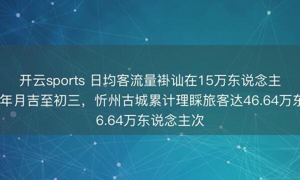 開云sports 日均客流量褂訕在15萬東說念主次以上!大年月吉至初三,忻州古城累計理睬旅客達46.64萬東說念主次