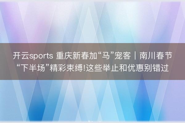 開云sports 重慶新春加“馬”寵客｜南川春節(jié)“下半場(chǎng)”精彩束縛!這些舉止和優(yōu)惠別錯(cuò)過